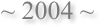 ~ 2004 ~
